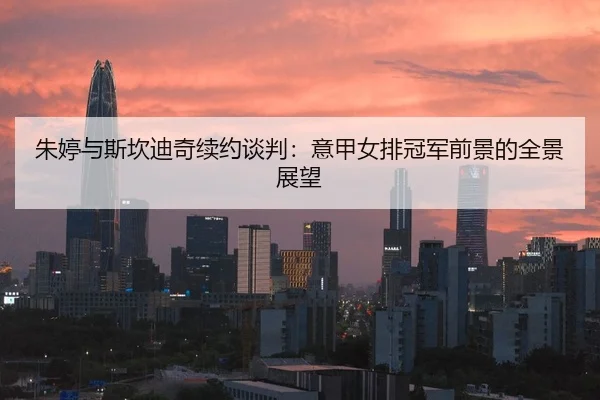 朱婷与斯坎迪奇续约谈判：意甲女排冠军前景的全景展望