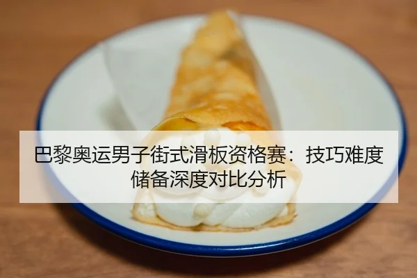 巴黎奥运男子街式滑板资格赛：技巧难度储备深度对比分析