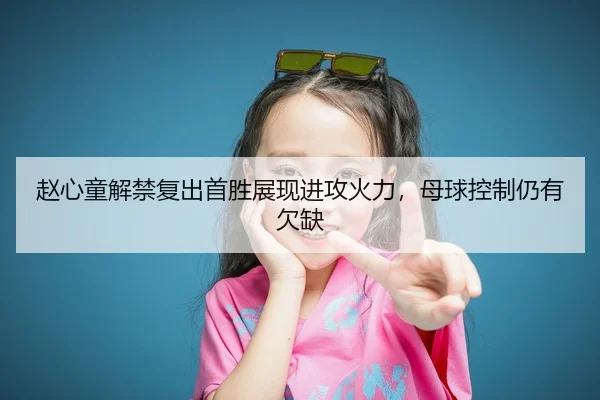 赵心童解禁复出首胜展现进攻火力，母球控制仍有欠缺